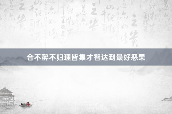 合不醉不归理皆集才智达到最好恶果