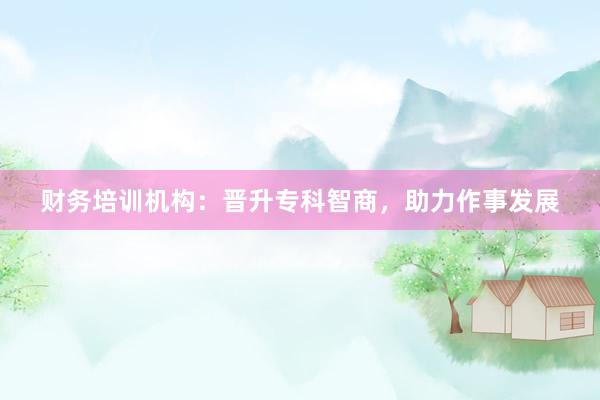 财务培训机构：晋升专科智商，助力作事发展